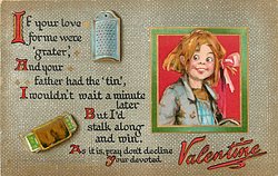 IF YOUR LOVE FOR ME WERE "GRATER", AND YOUR FATHER HAD THE 'TIN', I WOULDN'T WAIT A MINUTE LATER BUT I'D STALK ALONG AND WIN. AS IT IS , PRAY DON'T DECLINE YOUR DEVOTED VALENTINE