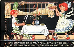 JACK SPRAT COULD EAT NO FAT, HIS WIFE COULD EAT NO LEAN, AND SO BETWEEN//LEFT THE PLATTERS CLEAN.
