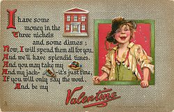 I HAVE SOME MONEY IN THE bank THREE NICKELS AND SOME DIMES; NOW, I WILL SPEND THEM ALL FOR YOU, AND WE'LL HAVE SPLENDID TIMES. AND YOU MAY TAKE MY marbles AND MY JACK-knife- IT'S JUST FINE, IF YOU WILL ONLY SAY THE WORD, AND BE MY VALENTINE