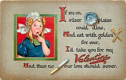 IF WE ON SILVER dinner PLATES COULD DINE, AND EAT WITH GOLDEN spoons FOR EVER, I'D TAKE YOU FOR MY VALENTINE AND THUS NO knife OUR LOVE SHOULD SEVER.